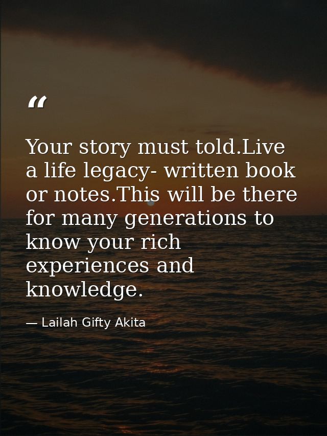 Your story must told.Live a life legacy- written book or notes.This will be there for many generations to know your rich — Lailah Gifty Akita