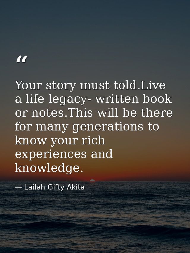 Your story must told.Live a life legacy- written book or notes.This will be there for many generations to know your rich — Lailah Gifty Akita