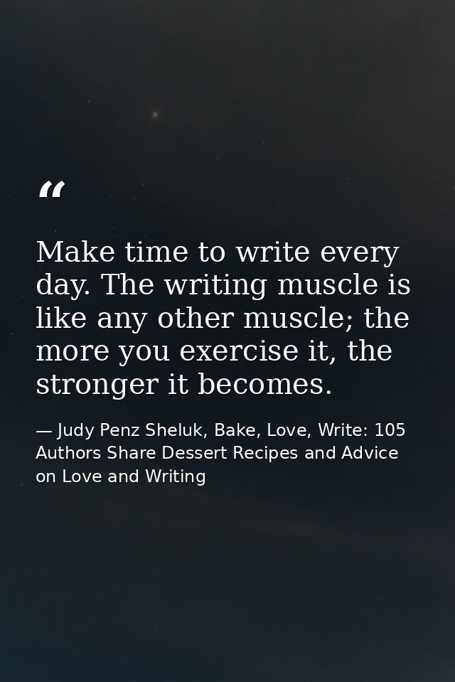 Make time to write every day. The writing muscle is like any other muscle; the more you exercise it, the stronger it bec — Judy Penz Sheluk, Bake, Love, Write: 105 Authors Share Dessert Recipes and Advice on Love and Writing