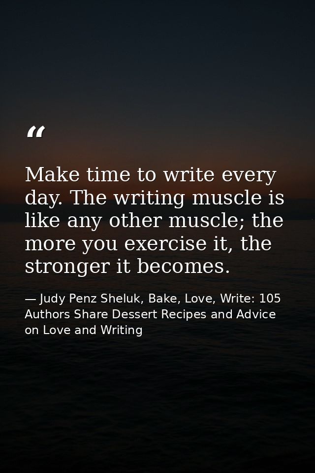 Make time to write every day. The writing muscle is like any other muscle; the more you exercise it, the stronger it bec — Judy Penz Sheluk, Bake, Love, Write: 105 Authors Share Dessert Recipes and Advice on Love and Writing
