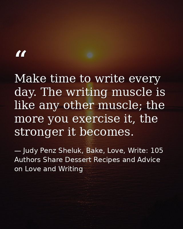 Make time to write every day. The writing muscle is like any other muscle; the more you exercise it, the stronger it bec — Judy Penz Sheluk, Bake, Love, Write: 105 Authors Share Dessert Recipes and Advice on Love and Writing