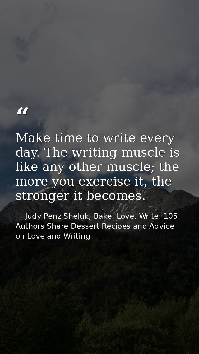 Make time to write every day. The writing muscle is like any other muscle; the more you exercise it, the stronger it bec — Judy Penz Sheluk, Bake, Love, Write: 105 Authors Share Dessert Recipes and Advice on Love and Writing