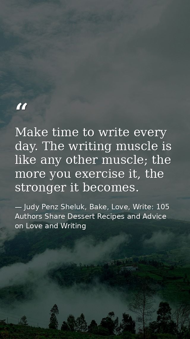 Make time to write every day. The writing muscle is like any other muscle; the more you exercise it, the stronger it bec — Judy Penz Sheluk, Bake, Love, Write: 105 Authors Share Dessert Recipes and Advice on Love and Writing