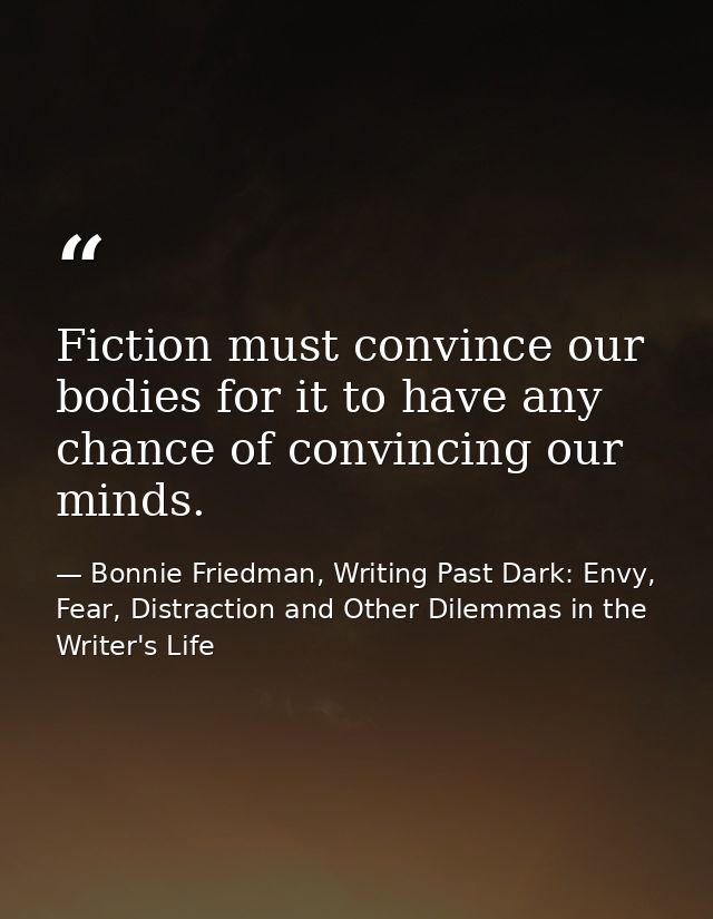 Fiction must convince our bodies for it to have any chance of convincing our minds. — Bonnie Friedman, Writing Past Dark: Envy, Fear, Distraction and Other Dilemmas in the Writer's Life