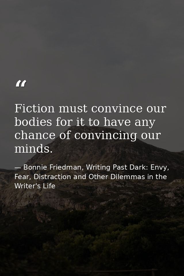 Fiction must convince our bodies for it to have any chance of convincing our minds. — Bonnie Friedman, Writing Past Dark: Envy, Fear, Distraction and Other Dilemmas in the Writer's Life