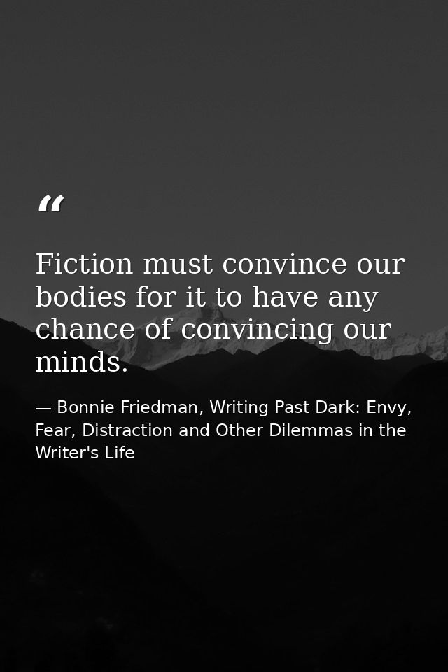 Fiction must convince our bodies for it to have any chance of convincing our minds. — Bonnie Friedman, Writing Past Dark: Envy, Fear, Distraction and Other Dilemmas in the Writer's Life