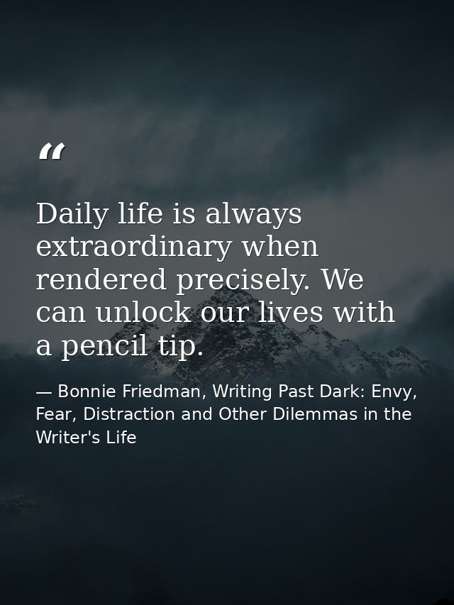 Daily life is always extraordinary when rendered precisely. We can unlock our lives with a pencil tip. — Bonnie Friedman, Writing Past Dark: Envy, Fear, Distraction and Other Dilemmas in the Writer's Life
