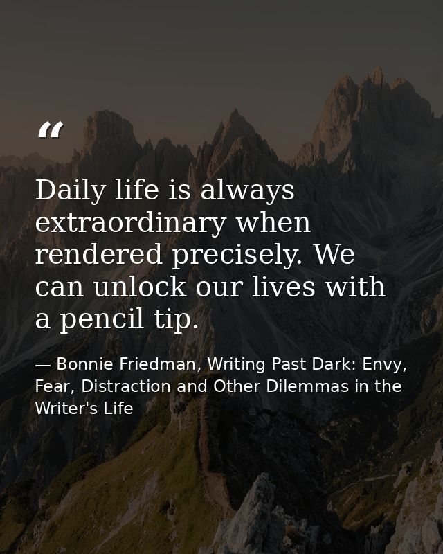 Daily life is always extraordinary when rendered precisely. We can unlock our lives with a pencil tip. — Bonnie Friedman, Writing Past Dark: Envy, Fear, Distraction and Other Dilemmas in the Writer's Life