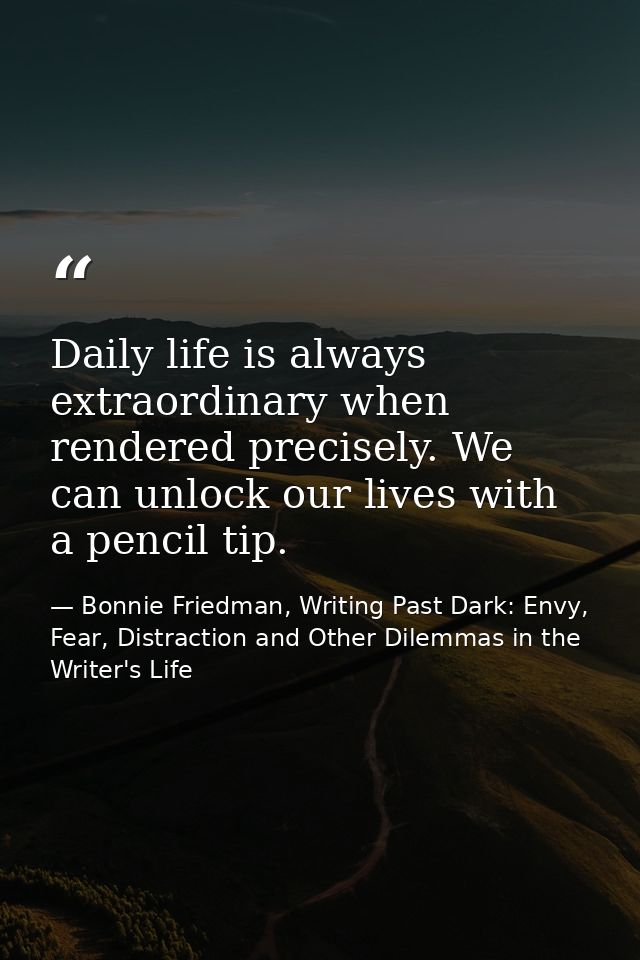 Daily life is always extraordinary when rendered precisely. We can unlock our lives with a pencil tip. — Bonnie Friedman, Writing Past Dark: Envy, Fear, Distraction and Other Dilemmas in the Writer's Life