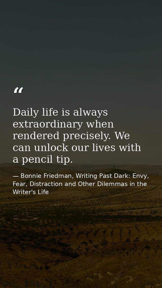 Daily life is always extraordinary when rendered precisely. We can unlock our lives with a pencil tip. — Bonnie Friedman, Writing Past Dark: Envy, Fear, Distraction and Other Dilemmas in the Writer's Life