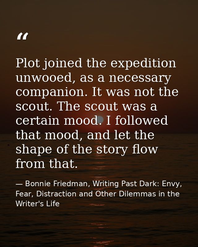 Plot joined the expedition unwooed, as a necessary companion. It was not the scout. The scout was a certain mood. I foll — Bonnie Friedman, Writing Past Dark: Envy, Fear, Distraction and Other Dilemmas in the Writer's Life