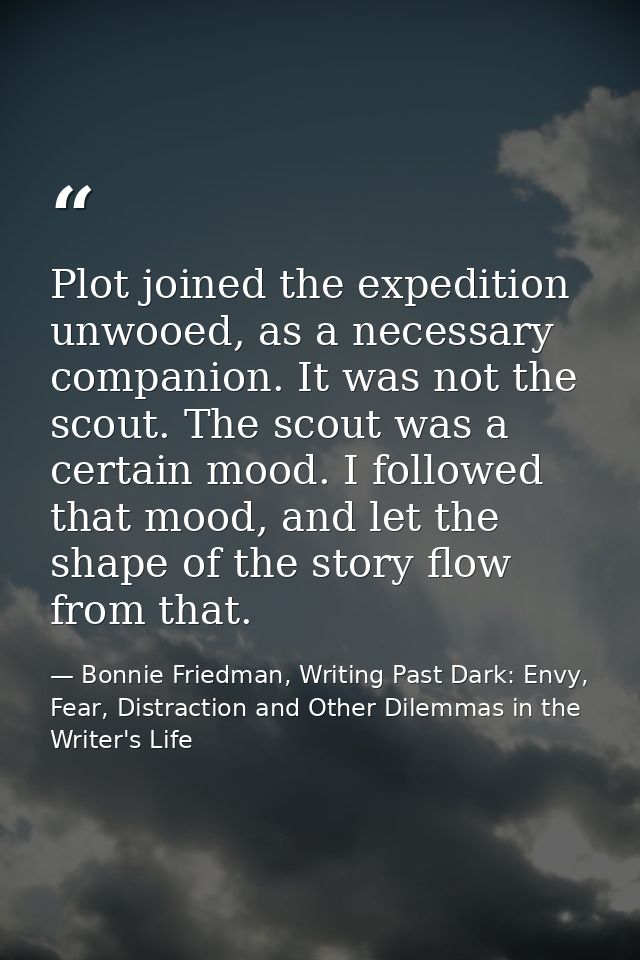 Plot joined the expedition unwooed, as a necessary companion. It was not the scout. The scout was a certain mood. I foll — Bonnie Friedman, Writing Past Dark: Envy, Fear, Distraction and Other Dilemmas in the Writer's Life