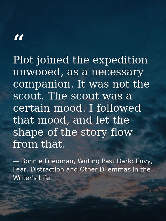 Plot joined the expedition unwooed, as a necessary companion. It was not the scout. The scout was a certain mood. I foll — Bonnie Friedman, Writing Past Dark: Envy, Fear, Distraction and Other Dilemmas in the Writer's Life