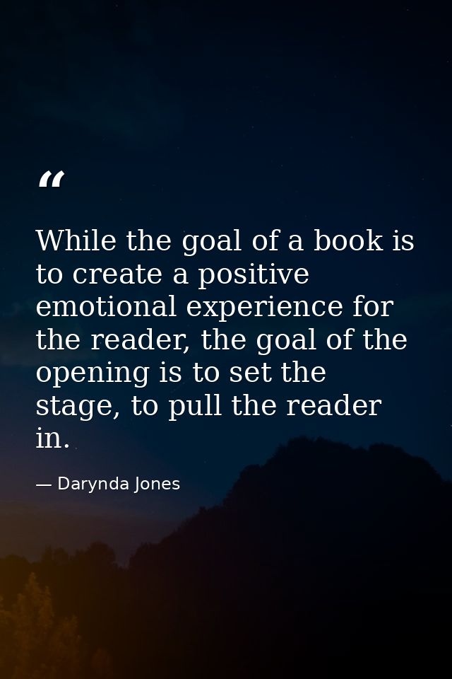 While the goal of a book is to create a positive emotional experience for the reader, the goal of the opening is to set  — Darynda Jones
