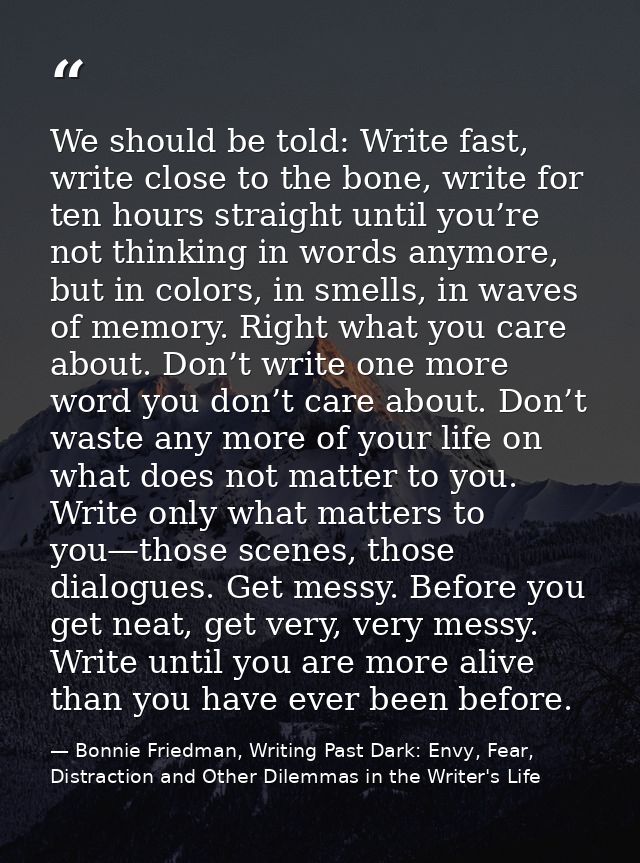 We should be told: Write fast, write close to the bone, write for ten hours straight until you’re not thinking in words  — Bonnie Friedman, Writing Past Dark: Envy, Fear, Distraction and Other Dilemmas in the Writer's Life