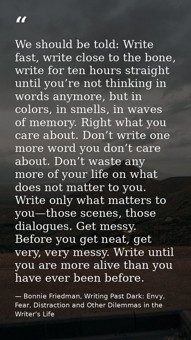 We should be told: Write fast, write close to the bone, write for ten hours straight until you’re not thinking in words  — Bonnie Friedman, Writing Past Dark: Envy, Fear, Distraction and Other Dilemmas in the Writer's Life