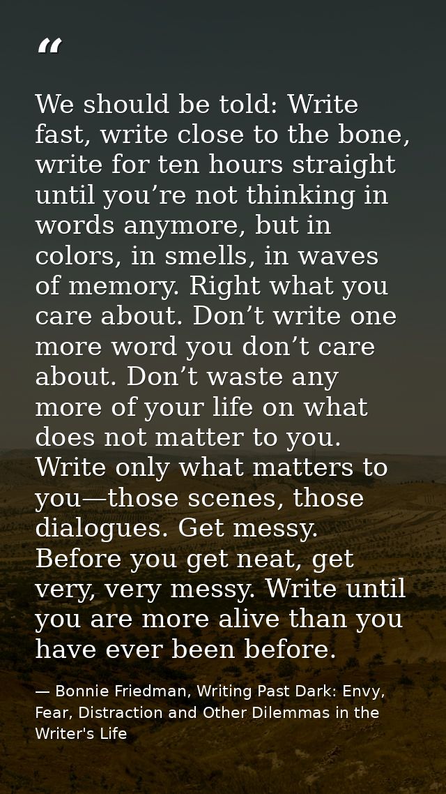 We should be told: Write fast, write close to the bone, write for ten hours straight until you’re not thinking in words  — Bonnie Friedman, Writing Past Dark: Envy, Fear, Distraction and Other Dilemmas in the Writer's Life