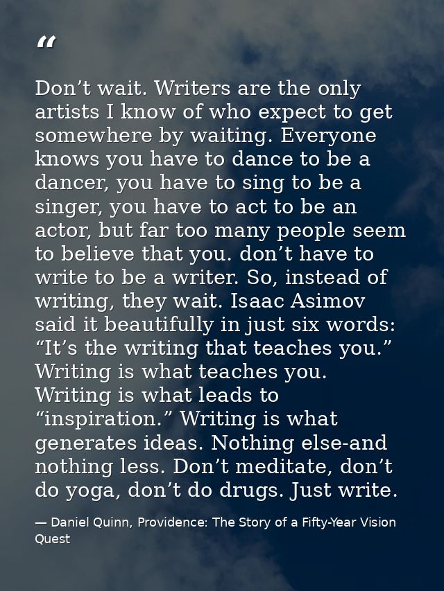 Don’t wait. Writers are the only artists I know of who expect to get somewhere by waiting. Everyone knows you have to da — Daniel Quinn, Providence: The Story of a Fifty-Year Vision Quest