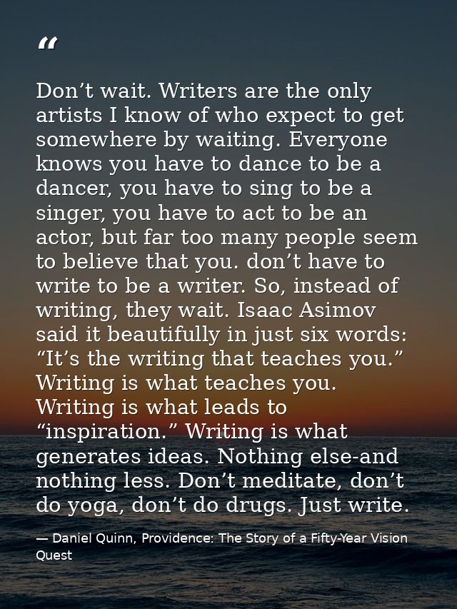 Don’t wait. Writers are the only artists I know of who expect to get somewhere by waiting. Everyone knows you have to da — Daniel Quinn, Providence: The Story of a Fifty-Year Vision Quest