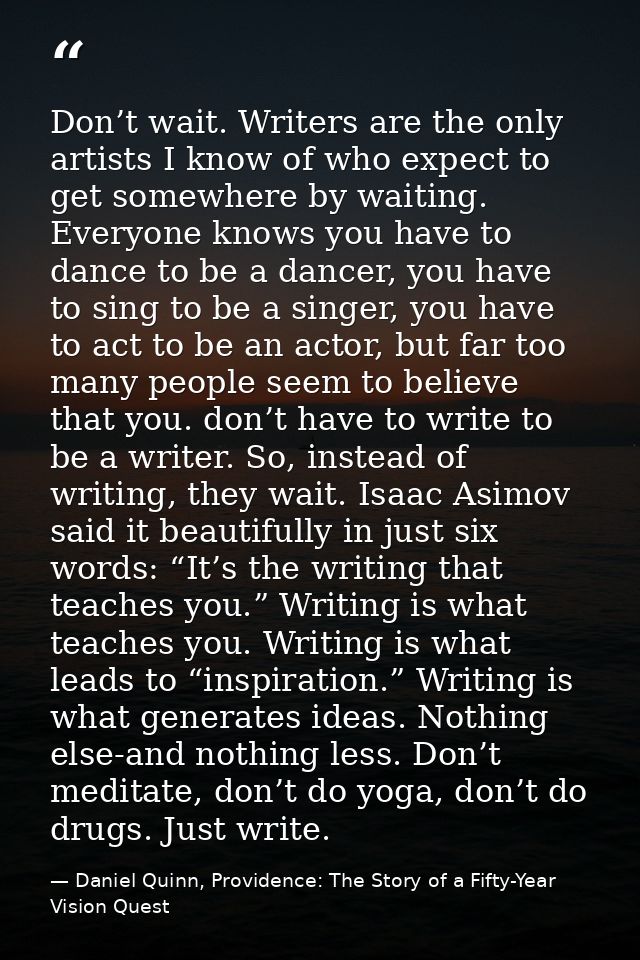 Don’t wait. Writers are the only artists I know of who expect to get somewhere by waiting. Everyone knows you have to da — Daniel Quinn, Providence: The Story of a Fifty-Year Vision Quest