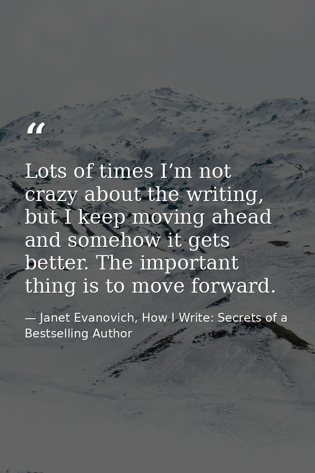 Lots of times I’m not crazy about the writing, but I keep moving ahead and somehow it gets better. The important thing i — Janet Evanovich, How I Write: Secrets of a Bestselling Author