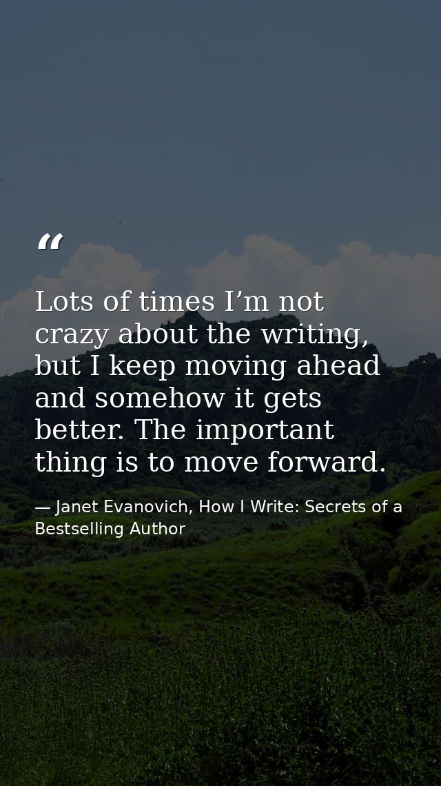 Lots of times I’m not crazy about the writing, but I keep moving ahead and somehow it gets better. The important thing i — Janet Evanovich, How I Write: Secrets of a Bestselling Author