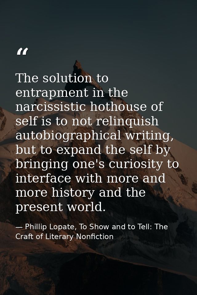 The solution to entrapment in the narcissistic hothouse of self is to not relinquish autobiographical writing, but to ex — Phillip Lopate, To Show and to Tell: The Craft of Literary Nonfiction