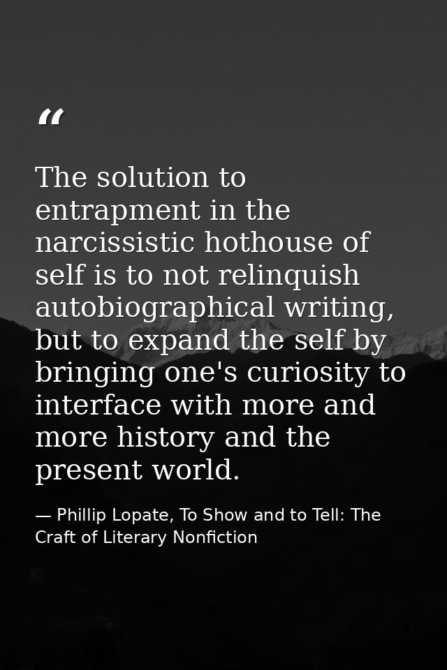 The solution to entrapment in the narcissistic hothouse of self is to not relinquish autobiographical writing, but to ex — Phillip Lopate, To Show and to Tell: The Craft of Literary Nonfiction