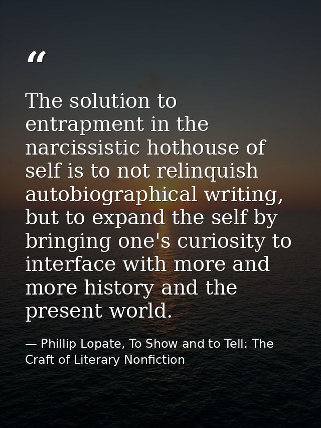 The solution to entrapment in the narcissistic hothouse of self is to not relinquish autobiographical writing, but to ex — Phillip Lopate, To Show and to Tell: The Craft of Literary Nonfiction