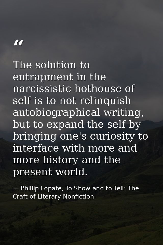 The solution to entrapment in the narcissistic hothouse of self is to not relinquish autobiographical writing, but to ex — Phillip Lopate, To Show and to Tell: The Craft of Literary Nonfiction