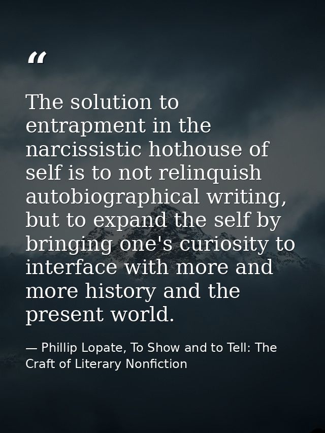 The solution to entrapment in the narcissistic hothouse of self is to not relinquish autobiographical writing, but to ex — Phillip Lopate, To Show and to Tell: The Craft of Literary Nonfiction