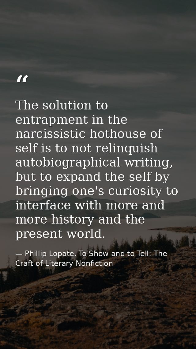 The solution to entrapment in the narcissistic hothouse of self is to not relinquish autobiographical writing, but to ex — Phillip Lopate, To Show and to Tell: The Craft of Literary Nonfiction