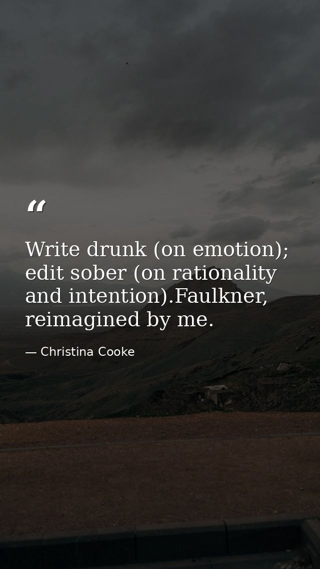 Write drunk (on emotion); edit sober (on rationality and intention).Faulkner, reimagined by me. — Christina Cooke