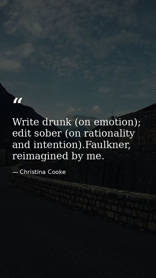 Write drunk (on emotion); edit sober (on rationality and intention).Faulkner, reimagined by me. — Christina Cooke