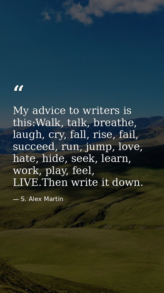 My advice to writers is this:Walk, talk, breathe, laugh, cry, fall, rise, fail, succeed, run, jump, love, hate, hide, se — S. Alex Martin
