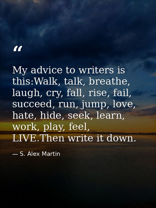 My advice to writers is this:Walk, talk, breathe, laugh, cry, fall, rise, fail, succeed, run, jump, love, hate, hide, se — S. Alex Martin