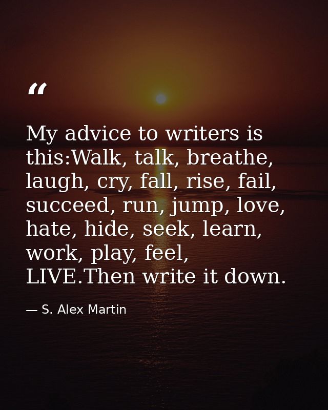 My advice to writers is this:Walk, talk, breathe, laugh, cry, fall, rise, fail, succeed, run, jump, love, hate, hide, se — S. Alex Martin