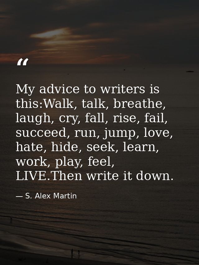 My advice to writers is this:Walk, talk, breathe, laugh, cry, fall, rise, fail, succeed, run, jump, love, hate, hide, se — S. Alex Martin