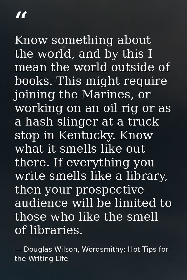 Know something about the world, and by this I mean the world outside of books. This might require joining the Marines, o — Douglas Wilson, Wordsmithy: Hot Tips for the Writing Life