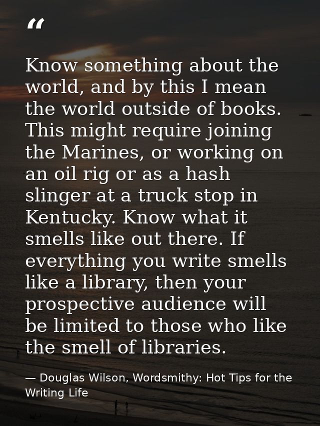 Know something about the world, and by this I mean the world outside of books. This might require joining the Marines, o — Douglas Wilson, Wordsmithy: Hot Tips for the Writing Life