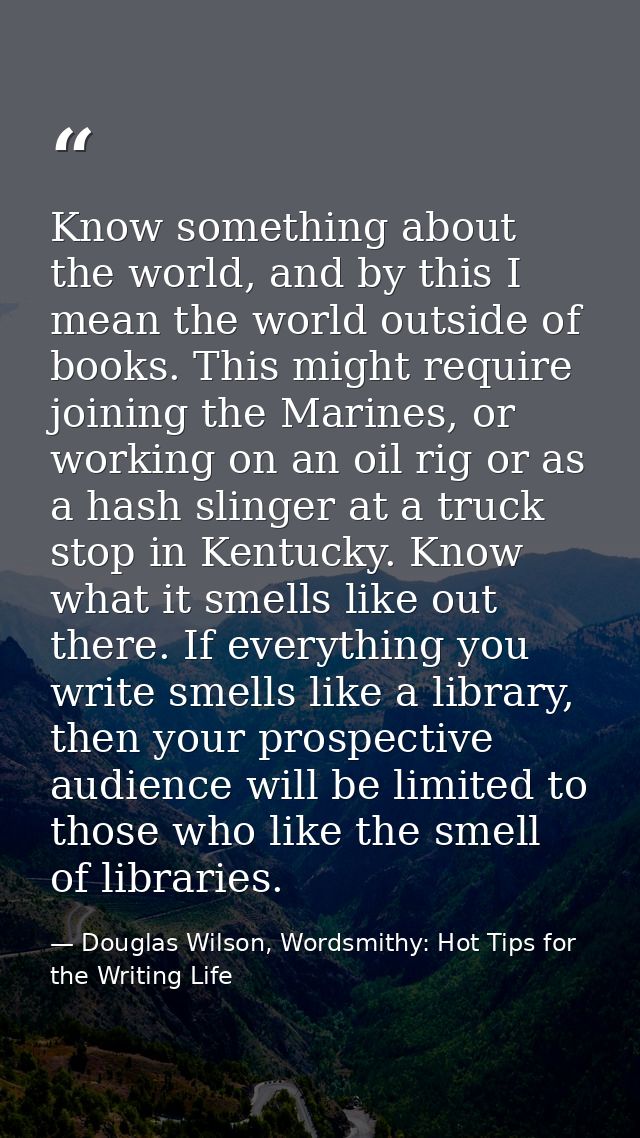 Know something about the world, and by this I mean the world outside of books. This might require joining the Marines, o — Douglas Wilson, Wordsmithy: Hot Tips for the Writing Life