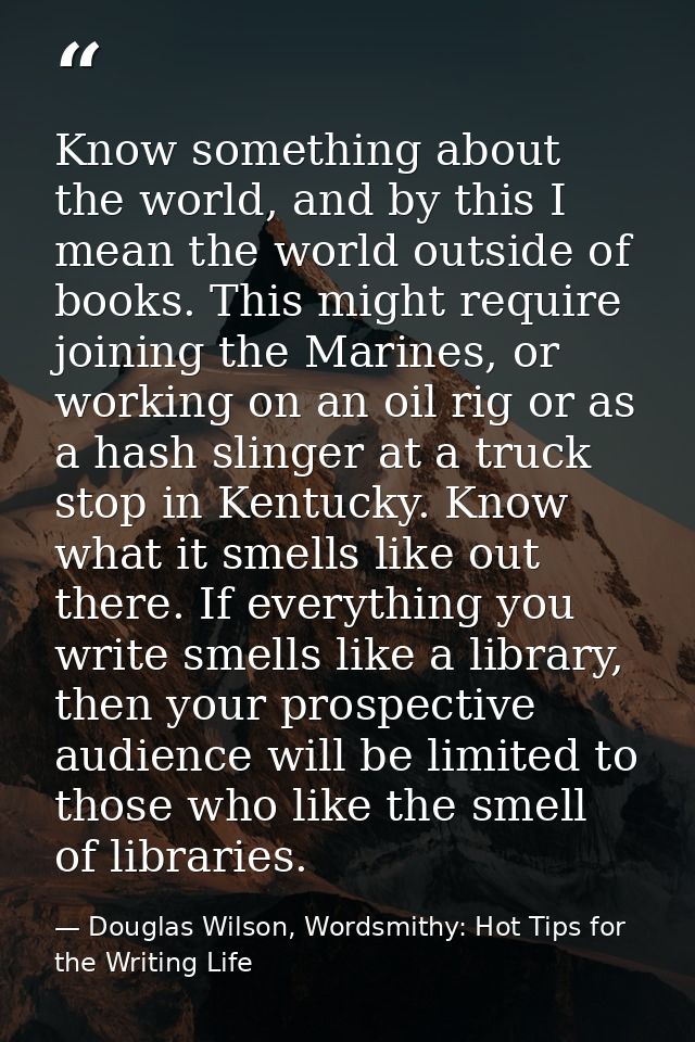 Know something about the world, and by this I mean the world outside of books. This might require joining the Marines, o — Douglas Wilson, Wordsmithy: Hot Tips for the Writing Life