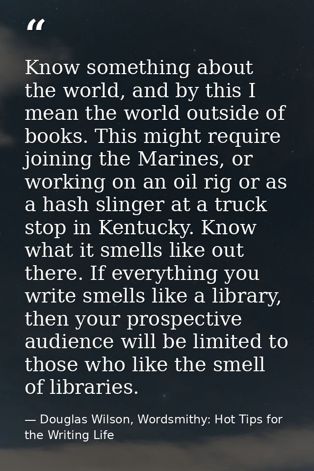 Know something about the world, and by this I mean the world outside of books. This might require joining the Marines, o — Douglas Wilson, Wordsmithy: Hot Tips for the Writing Life