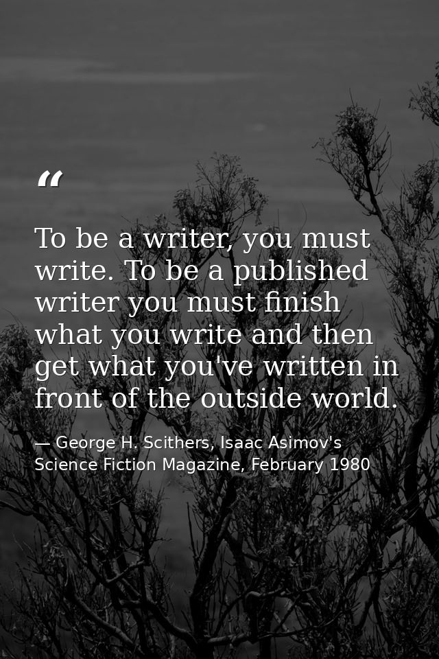 To be a writer, you must write. To be a published writer you must finish what you write and then get what you've written — George H. Scithers, Isaac Asimov's Science Fiction Magazine, February 1980