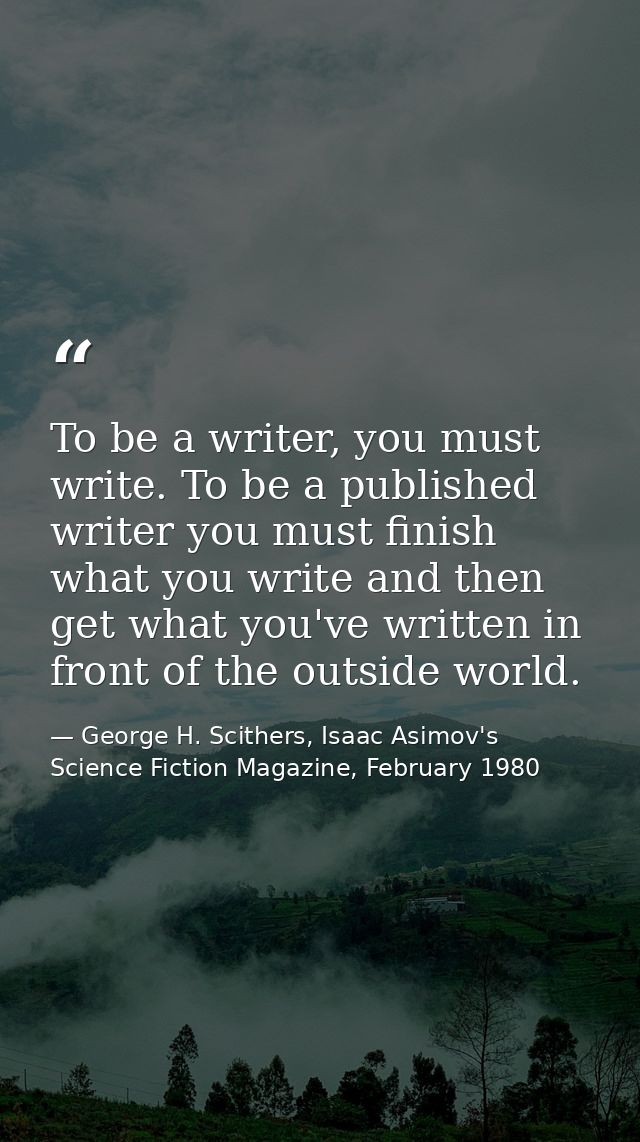 To be a writer, you must write. To be a published writer you must finish what you write and then get what you've written — George H. Scithers, Isaac Asimov's Science Fiction Magazine, February 1980