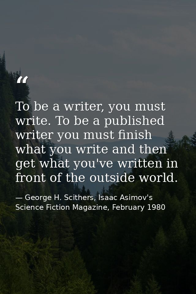 To be a writer, you must write. To be a published writer you must finish what you write and then get what you've written — George H. Scithers, Isaac Asimov's Science Fiction Magazine, February 1980