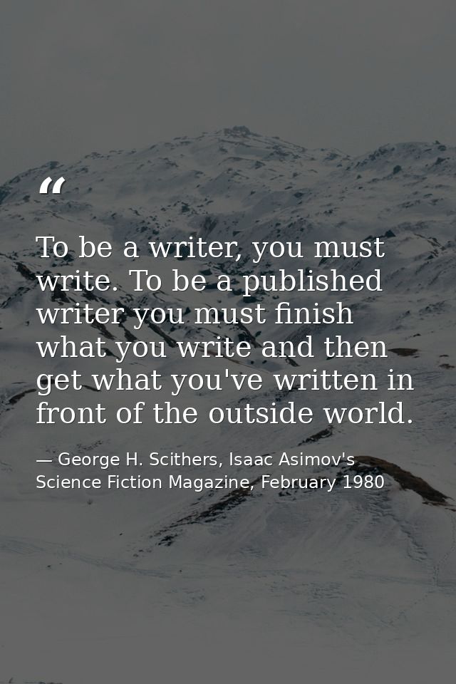 To be a writer, you must write. To be a published writer you must finish what you write and then get what you've written — George H. Scithers, Isaac Asimov's Science Fiction Magazine, February 1980