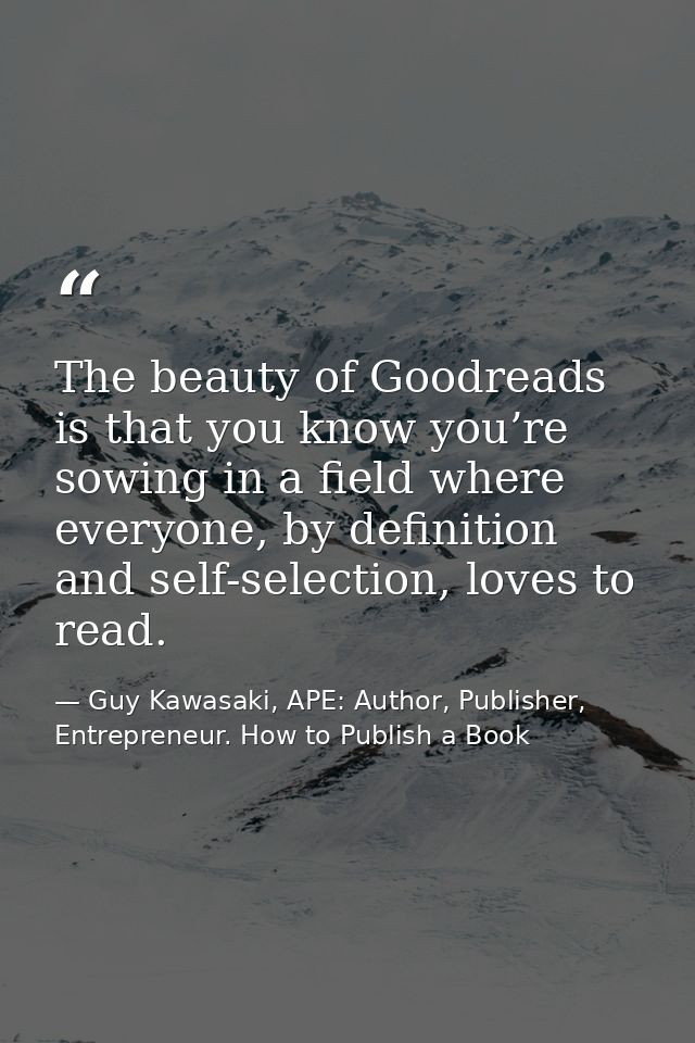 The beauty of Goodreads is that you know you’re sowing in a field where everyone, by definition and self-selection, love — Guy Kawasaki, APE: Author, Publisher, Entrepreneur. How to Publish a Book