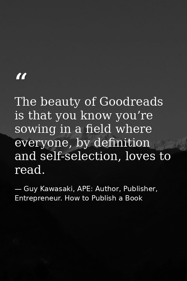 The beauty of Goodreads is that you know you’re sowing in a field where everyone, by definition and self-selection, love — Guy Kawasaki, APE: Author, Publisher, Entrepreneur. How to Publish a Book