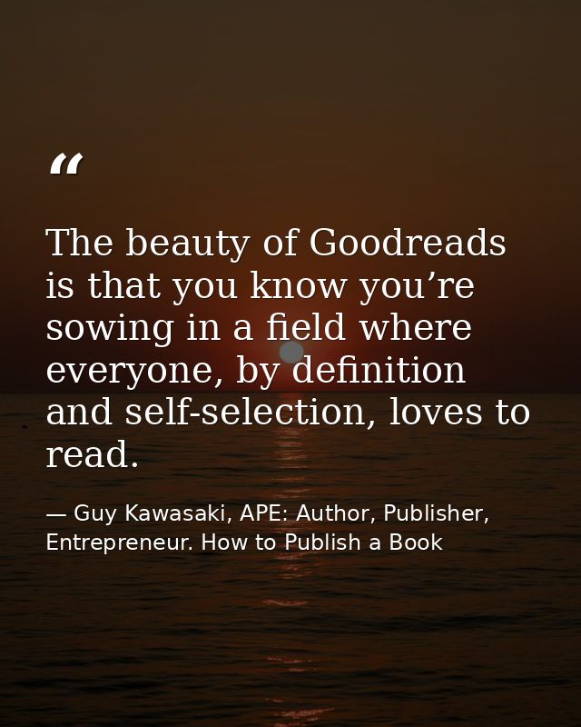 The beauty of Goodreads is that you know you’re sowing in a field where everyone, by definition and self-selection, love — Guy Kawasaki, APE: Author, Publisher, Entrepreneur. How to Publish a Book